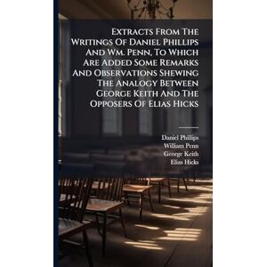 Philips Extracts From The Writings Of Daniel Phillips And Wm. Penn, To Which Are Added Some Remarks And Observations Shewing The Analogy Between George Keith And The Opposers Of Elias Hicks Philips Extracts From The Writings Of Daniel Phillips And Wm. Penn, To Which Are Added Some Remarks And Observations Shewing The Analogy Between George Keith And The Opposers Of Elias Hicks