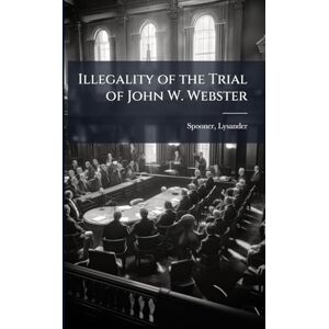 1808-1887, Spooner Lysander Illegality of the Trial of John W. Webster 1808-1887, Spooner Lysander Illegality of the Trial of John W. Webster