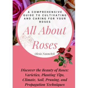 Naumchyk, Olesia All About Roses: A Comprehensive Guide to Cultivating and Caring for Your Roses: Discover the Beauty of Roses: Varieties, Planting Tips, Climate, Soil, Pruning, and Propagation Techniques Naumchyk, Olesia All About Roses: A Comprehensive Guide to Cultivating and Caring for Your Roses: Discover the Beauty of Roses: Varieties, Planting Tips, Climate, Soil, Pruning, and Propagation Techniques