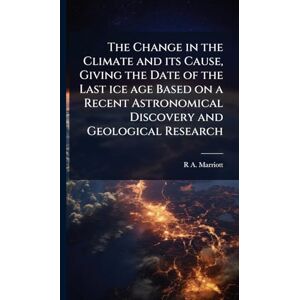 Marriott, R A 1857- The Change in the Climate and its Cause, Giving the Date of the Last ice age Based on a Recent Astronomical Discovery and Geological Research Marriott, R A 1857- The Change in the Climate and its Cause, Giving the Date of the Last ice age Based on a Recent Astronomical Discovery and Geological Research