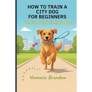 Brandow, Vennesie HOW TO TRAIN A CITY DOG FOR BEGINNERS: Taming High Energy Dog Brandow, Vennesie HOW TO TRAIN A CITY DOG FOR BEGINNERS: Taming High Energy Dog