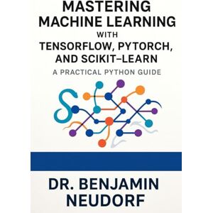 Neudorf, Dr Benjamin Mastering Machine Learning with TensorFlow, PyTorch, and Scikit-Learn: A Practical Python Guide Neudorf, Dr Benjamin Mastering Machine Learning with TensorFlow, PyTorch, and Scikit-Learn: A Practical Python Guide
