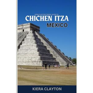 Clayton, Kiera Kiera Clayton Travel Guide to Chichen Itza, Mexico: Explore the Iconic Ruins with Insider Insights Clayton, Kiera Kiera Clayton Travel Guide to Chichen Itza, Mexico: Explore the Iconic Ruins with Insider Insights