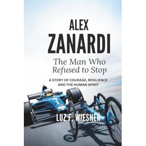 F. Wiesner, Luz ALEX ZANARDI: The Man Who Refused to Stop A Story of Courage, Resilience and the Human Spirit F. Wiesner, Luz ALEX ZANARDI: The Man Who Refused to Stop A Story of Courage, Resilience and the Human Spirit