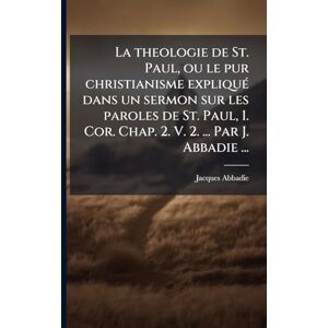 Abbadie, Jacques La theologie de St. Paul, ou le pur christianisme expliquÃ(c) dans un sermon sur les paroles de St. Paul, I. Cor. Chap. 2. V. 2. ... Par J. Abbadie ... Abbadie, Jacques La theologie de St. Paul, ou le pur christianisme expliquÃ(c) dans un sermon sur les paroles de St. Paul, I. Cor. Chap. 2. V. 2. ... Par J. Abbadie ...