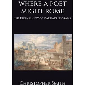 Smith, Christopher Where A Poet Might Rome: The Eternal City of Martial's Epigrams Smith, Christopher Where A Poet Might Rome: The Eternal City of Martial's Epigrams