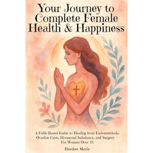Marie, Heather Your Journey to Complete Female Health & Happiness: A Faith-Based Guide to Healing from Endometriosis, Ovarian Cysts, Hormonal Imbalance, and Surgery — For Women Over 25 Marie, Heather Your Journey to Complete Female Health & Happiness: A Faith-Based Guide to Healing from Endometriosis, Ovarian Cysts, Hormonal Imbalance, and Surgery — For Women Over 25