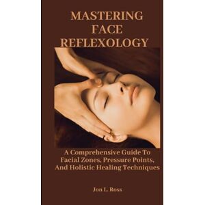 Ross, Jon L. MASTERING FACE REFLEXOLOGY: A Comprehensive Guide To Facial Zones, Pressure Points, And Holistic Healing Techniques Ross, Jon L. MASTERING FACE REFLEXOLOGY: A Comprehensive Guide To Facial Zones, Pressure Points, And Holistic Healing Techniques
