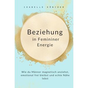 Königer, Isabelle Beziehung in Femininer Energie: Wie du Männer magnetisch anziehst, emotional frei bleibst und echte Nähe lebst Königer, Isabelle Beziehung in Femininer Energie: Wie du Männer magnetisch anziehst, emotional frei bleibst und echte Nähe lebst