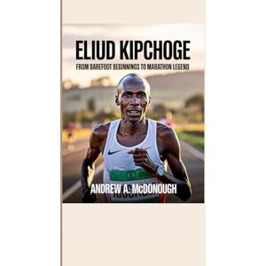 A. McDonough, Andrew ELIUD KIPCHOGE BIOGRAPHY: From Barefoot Beginnings to Marathon Legend A. McDonough, Andrew ELIUD KIPCHOGE BIOGRAPHY: From Barefoot Beginnings to Marathon Legend