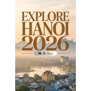 Eze, M. O. Explore Hanoi 2026: A Travel Guide To Experience The Sights, Stories, And Soul Of Vietnam's Timeless Capital Eze, M. O. Explore Hanoi 2026: A Travel Guide To Experience The Sights, Stories, And Soul Of Vietnam's Timeless Capital