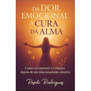 RODRIGUES, ROSELI DA Dor Emocional A Cura da Alma: Romper o silêncio. Reconstruir a alma. Recomeçar a vida. RODRIGUES, ROSELI DA Dor Emocional A Cura da Alma: Romper o silêncio. Reconstruir a alma. Recomeçar a vida.