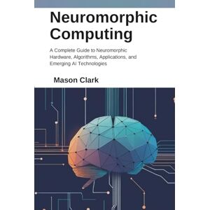 Clark, Mason Neuromorphic Computing: A Complete Guide to Neuromorphic Hardware, Algorithms, Applications, and Emerging AI Technologies (TechMastery Series: AI, Gadgets, and Future Tech Simplified) Clark, Mason Neuromorphic Computing: A Complete Guide to Neuromorphic Hardware, Algorithms, Applications, and Emerging AI Technologies (TechMastery Series: AI, Gadgets, and Future Tech Simplified)
