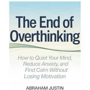 Justin, Abraham The End of Overthinking: How to Quiet Your Mind, Reduce Anxiety, and Find Calm Without Losing Motivation Justin, Abraham The End of Overthinking: How to Quiet Your Mind, Reduce Anxiety, and Find Calm Without Losing Motivation