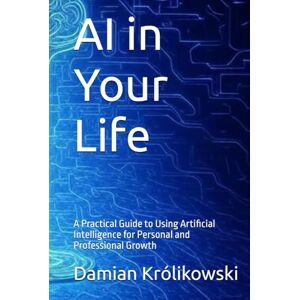 Królikowski, Damian AI in Your Life: A Practical Guide to Using Artificial Intelligence for Personal and Professional Growth Królikowski, Damian AI in Your Life: A Practical Guide to Using Artificial Intelligence for Personal and Professional Growth