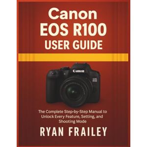 Frailey, Ryan Canon EOS R100 User Guide: The Complete Step-by-Step Manual to Unlock Every Feature, Setting, and Shooting Mode Frailey, Ryan Canon EOS R100 User Guide: The Complete Step-by-Step Manual to Unlock Every Feature, Setting, and Shooting Mode
