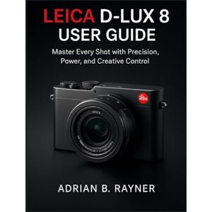 B. Rayner, Adrian LEICA D-LUX 8 USER GUIDE: Master Every Shot with Precision, Power, and Creative Control B. Rayner, Adrian LEICA D-LUX 8 USER GUIDE: Master Every Shot with Precision, Power, and Creative Control