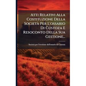 Atti Relativi Alla Costituzione Della Società Per L'ossario Di Custoza E Resoconto Della Sua Gestione... Atti Relativi Alla Costituzione Della Società Per L'ossario Di Custoza E Resoconto Della Sua Gestione...