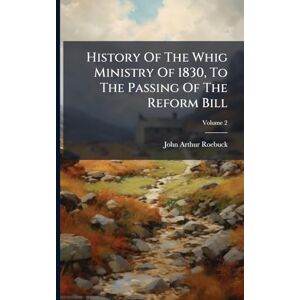 Roebuck, John Arthur 1801-1879 History Of The Whig Ministry Of 1830, To The Passing Of The Reform Bill Roebuck, John Arthur 1801-1879 History Of The Whig Ministry Of 1830, To The Passing Of The Reform Bill