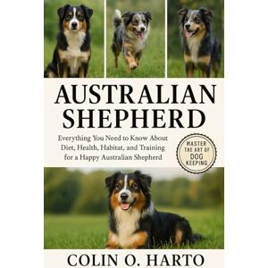 O. HARTO, COLIN AUSTRALIAN SHEPHERD: Everything You Need to Know About Diet, Health, Habitat, and Training for a Happy Australian Shepherd O. HARTO, COLIN AUSTRALIAN SHEPHERD: Everything You Need to Know About Diet, Health, Habitat, and Training for a Happy Australian Shepherd