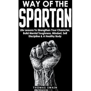 Swain, Thomas Way of The Spartan: Life Lessons To Strengthen Your Character, Build Mental Toughness, Mindset, Self Discipline & A Healthy Body Swain, Thomas Way of The Spartan: Life Lessons To Strengthen Your Character, Build Mental Toughness, Mindset, Self Discipline & A Healthy Body
