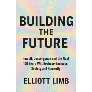 Limb, Elliott Building The Future: How AI, Convergence, and the Next 100 Years Will Reshape Business, Society and Humanity Limb, Elliott Building The Future: How AI, Convergence, and the Next 100 Years Will Reshape Business, Society and Humanity