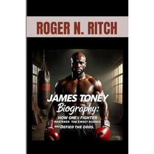 N. RITCH, ROGER JAMES TONEY BIOGRAPHY : HOW ONE FIGHTER MASTERED THE SWEET SCIENCE AND DEFIED THE ODDS: FROM STREET FIGHTER TO WOLRD TITLES N. RITCH, ROGER JAMES TONEY BIOGRAPHY : HOW ONE FIGHTER MASTERED THE SWEET SCIENCE AND DEFIED THE ODDS: FROM STREET FIGHTER TO WOLRD TITLES