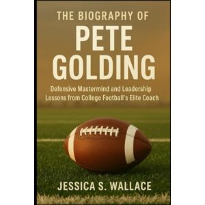 S. WALLACE, JESSICA THE BIOGRAPHY OF PETE GOLDING: Defensive Mastermind and Leadership Lessons from College Football’s Elite Coach S. WALLACE, JESSICA THE BIOGRAPHY OF PETE GOLDING: Defensive Mastermind and Leadership Lessons from College Football’s Elite Coach
