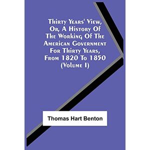 Benton, Thomas Hart Thirty Years' View, Or, A History Of The Working Of The American Government For Thirty Years, From 1820 To 1850 (Volume I) Benton, Thomas Hart Thirty Years' View, Or, A History Of The Working Of The American Government For Thirty Years, From 1820 To 1850 (Volume I)
