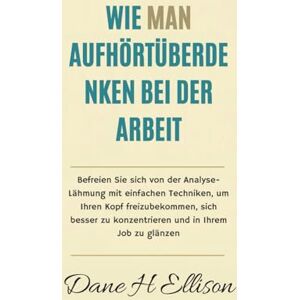 Ellison, Dane H Wie Man aufhört Überdenken bei der Arbeit: Befreien Sie sich von der Analyse-Lähmung mit einfachen Techniken, um Ihren Kopf freizubekommen, sich besser zu konzentrieren und in Ihrem Job zu glänzen Ellison, Dane H Wie Man aufhört Überdenken bei der Arbeit: Befreien Sie sich von der Analyse-Lähmung mit einfachen Techniken, um Ihren Kopf freizubekommen, sich besser zu konzentrieren und in Ihrem Job zu glänzen