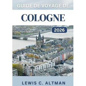 C. Altman, Lewis GUIDE DE VOYAGE DE COLOGNE 2026: Un guide complet pour explorer l'histoire, la cuisine, les festivals et les paysages pittoresques d'une ville intemporelle C. Altman, Lewis GUIDE DE VOYAGE DE COLOGNE 2026: Un guide complet pour explorer l'histoire, la cuisine, les festivals et les paysages pittoresques d'une ville intemporelle