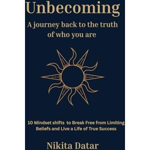 Datar, Nikita Unbecoming: A Journey Back to the Truth of Who You Are: 10 mindset shifts to Break Free from Limiting beliefs and create a life of true success Datar, Nikita Unbecoming: A Journey Back to the Truth of Who You Are: 10 mindset shifts to Break Free from Limiting beliefs and create a life of true success