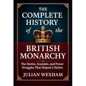 Wexham, Julian The Complete History of the British Monarchy: The Stories, Scandals, and Power Struggles That Shaped a Nation Wexham, Julian The Complete History of the British Monarchy: The Stories, Scandals, and Power Struggles That Shaped a Nation