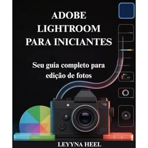 HEEL, LEYYNA ADOBE LIGHTROOM PARA INICIANTES: Seu guia completo para edição de fotos HEEL, LEYYNA ADOBE LIGHTROOM PARA INICIANTES: Seu guia completo para edição de fotos