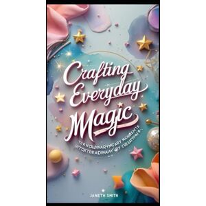 Smith, Janeth CRAFTING EVERYDAY MAGIC: TURN ORDINARY MOMENTS INTO EXTRAORDINARY CREATIONS. Smith, Janeth CRAFTING EVERYDAY MAGIC: TURN ORDINARY MOMENTS INTO EXTRAORDINARY CREATIONS.
