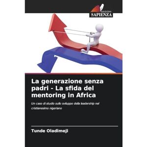 Oladimeji, Tunde La generazione senza padri La sfida del mentoring in Africa: Un caso di studio sullo sviluppo della leadership nel cristianesimo nigeriano Oladimeji, Tunde La generazione senza padri La sfida del mentoring in Africa: Un caso di studio sullo sviluppo della leadership nel cristianesimo nigeriano