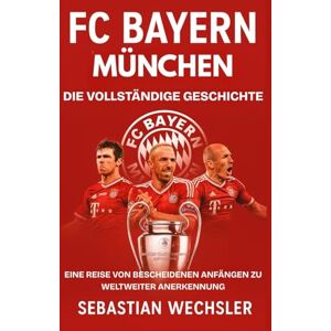 Wechsler, Sebastian FC Bayern München: Die vollständige Geschichte: Eine Reise von bescheidenen Anfängen zu weltweiter Anerkennung Wechsler, Sebastian FC Bayern München: Die vollständige Geschichte: Eine Reise von bescheidenen Anfängen zu weltweiter Anerkennung