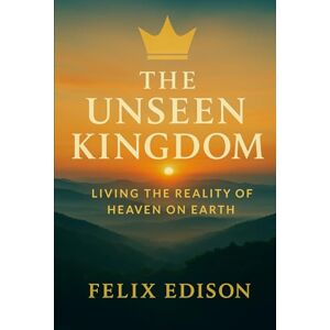Edison, Felix The Unseen Kingdom: Living the Reality of Heaven on Earth Edison, Felix The Unseen Kingdom: Living the Reality of Heaven on Earth