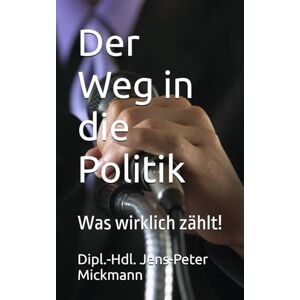 Mickmann, Dipl.-Hdl. Jens-Peter Der Weg in die Politik: Was wirklich zählt! Mickmann, Dipl.-Hdl. Jens-Peter Der Weg in die Politik: Was wirklich zählt!