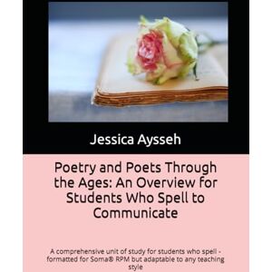 Aysseh, Jessica Ford Poetry and Poets Through the Ages: An Overview for Students Who Spell to Communicate: A comprehensive unit of study for students who spell formatted for Soma® RPM but adaptable to any teaching style Aysseh, Jessica Ford Poetry and Poets Through the Ages: An Overview for Students Who Spell to Communicate: A comprehensive unit of study for students who spell formatted for Soma® RPM but adaptable to any teaching style