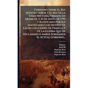 Convenio Entre El Rey Nuestro Señor Y El Rey De La Gran Bretaña, Firmado En Aranjuez à 25 De Mayo De 1793 Y Ratificado Por Sus Magestades Con Motivo ... à Ambos Soberanos El Actual Gobierno... Convenio Entre El Rey Nuestro Señor Y El Rey De La Gran Bretaña, Firmado En Aranjuez à 25 De Mayo De 1793 Y Ratificado Por Sus Magestades Con Motivo ... à Ambos Soberanos El Actual Gobierno...