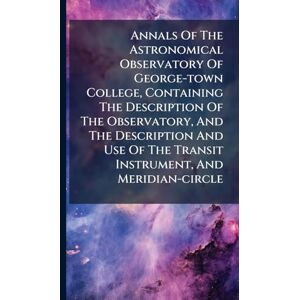 Anonymous Annals Of The Astronomical Observatory Of George-town College, Containing The Description Of The Observatory, And The Description And Use Of The Transit Instrument, And Meridian-circle Anonymous Annals Of The Astronomical Observatory Of George-town College, Containing The Description Of The Observatory, And The Description And Use Of The Transit Instrument, And Meridian-circle