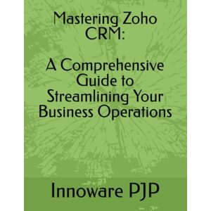 PJP, Innoware Mastering Zoho CRM: A Comprehensive Guide to Streamlining Your Business Operations PJP, Innoware Mastering Zoho CRM: A Comprehensive Guide to Streamlining Your Business Operations