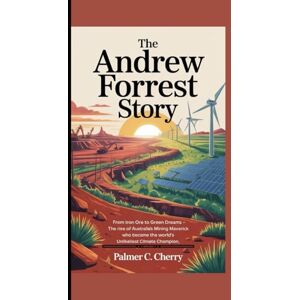 C. Cherry, Palmer THE ANDREW FORREST STORY: From Iron Ore to Green Dreams The Rise of Australia's Mining Maverick Who Became the World's Unlikeliest Climate Champion C. Cherry, Palmer THE ANDREW FORREST STORY: From Iron Ore to Green Dreams The Rise of Australia's Mining Maverick Who Became the World's Unlikeliest Climate Champion