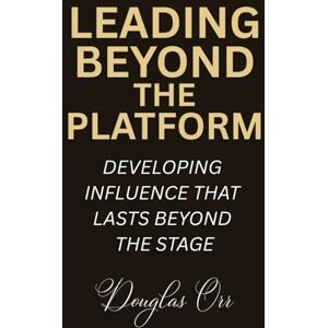 Orr, Douglas D. Leading Beyond The Platform: Developing Influence That Lasts Beyond The Stage Orr, Douglas D. Leading Beyond The Platform: Developing Influence That Lasts Beyond The Stage