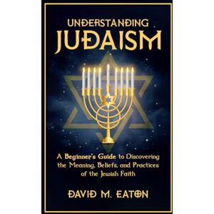 EATON, DAVID M. Understanding Judaism: A Beginners Guide to Discovering the Meaning, Beliefs, and Practices of the Jewish Faith (Journey Of Wisdom) EATON, DAVID M. Understanding Judaism: A Beginners Guide to Discovering the Meaning, Beliefs, and Practices of the Jewish Faith (Journey Of Wisdom)