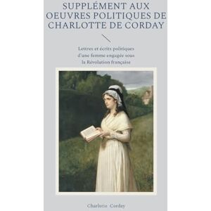 Corday, Charlotte Supplément aux oeuvres politiques de Charlotte de Corday: Lettres et écrits politiques d'une femme engagée sous la Révolution française Corday, Charlotte Supplément aux oeuvres politiques de Charlotte de Corday: Lettres et écrits politiques d'une femme engagée sous la Révolution française