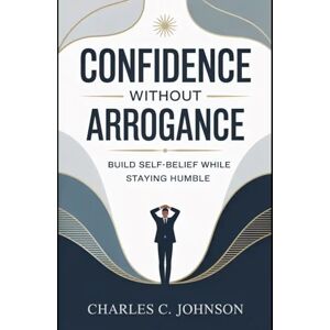 JOHNSON, CHARLES C. CONFIDENCE WITHOUT ARROGANCE: BUILD SELF-BELIEF WHILE STAYING HUMBLE JOHNSON, CHARLES C. CONFIDENCE WITHOUT ARROGANCE: BUILD SELF-BELIEF WHILE STAYING HUMBLE