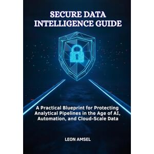 Amsel, Leon Secure Data Intelligence Guide: A Practical Blueprint for Protecting Analytical Pipelines in the Age of AI, Automation, and Cloud-Scale Data Amsel, Leon Secure Data Intelligence Guide: A Practical Blueprint for Protecting Analytical Pipelines in the Age of AI, Automation, and Cloud-Scale Data