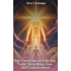 Newbegin, Terry L The Unveiling Of God, The 'I AM', Your Mind, Ego, And Consciousness Newbegin, Terry L The Unveiling Of God, The 'I AM', Your Mind, Ego, And Consciousness